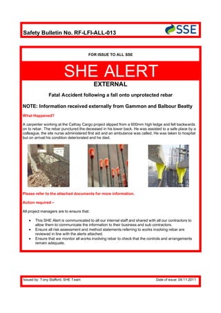 Safety Bulletin No. RF-LFI-ALL-013


                                       FOR ISSUE TO ALL SSE




                         SHE ALERT
                                           EXTERNAL
               Fatal Accident following a fall onto unprotected rebar

NOTE: Information received externally from Gammon and Balbour Beatty
What Happened?

A carpenter working at the Cathay Cargo project slipped from a 600mm high ledge and fell backwards
on to rebar. The rebar punctured the deceased in his lower back. He was assisted to a safe place by a
colleague, the site nurse administered first aid and an ambulance was called. He was taken to hospital
but on arrival his condition deteriorated and he died.




Please refer to the attached documents for more information.

Action required –

All project managers are to ensure that:

       This SHE Alert is communicated to all our internal staff and shared with all our contractors to
       allow them to communicate the information to their business and sub contractors.
       Ensure all risk assessment and method statements referring to works involving rebar are
       reviewed in line with the alerts attached.
       Ensure that we monitor all works involving rebar to check that the controls and arrangements
       remain adequate.




Issued by: T ony Stafford, SHE T eam                                            Date of issue: 04:11:2011
 