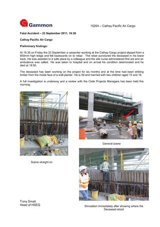 15204 – Cathay Pacific Air Cargo

Fatal Accident – 23 September 2011, 16:30

Cathay Pacific Air Cargo

Preliminary findings:

At 16:30 on Friday the 23 September a carpenter working at the Cathay Cargo project slipped from a
600mm high ledge and fell backwards on to rebar. The rebar punctured the deceased in his lower
back. He was assisted to a safe place by a colleague and the site nurse administered first aid and an
ambulance was called. He was taken to hospital and on arrival his condition deteriorated and he
died at 18:50.

The deceased has been working on the project for six months and at the time had been striking
timber from the inside face of a wall planter. He is 59 and married with two children aged 15 and 18.

A full investigation is underway and a review with the Civils Projects Managers has been held this
morning.




                                                                   General scene




        Scene straight on




T ony Small
Head of HSEQ                                        Simulation immediately after showing where the
                                                                  Deceased stood
 