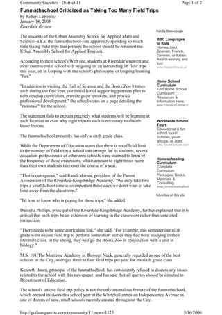 Community Gazettes - District 11                                                                 Page 1 of 2
Funmathschool Criticized as Taking Too Many Field Trips
by Robert Lebowitz
January 18, 2005
Riverdale Review
                                                                              Ads by Goooooogle
The students of the Urban Assembly School for Applied Math and
                                                                              BBC Languages
Science--a.k.a. the funmathschool--are apparently spending so much            to Kids
time taking field trips that perhaps the school should be renamed the         Homeschool
Urban Assembly School for Applied Tourism.                                    Spanish, French,
                                                                              German, or Italian.
                                                                              Award-winning and
According to their school's Web site, students at Riverdale's newest and      fun!
most controversial school will be going on an astounding 16 field trips       www.muzzyonline.co.uk
this year, all in keeping with the school's philosophy of keeping learning
"fun."
                                                                              Home School
"In addition to visiting the Hall of Science and the Bronx Zoo 8 times        Curriculum
                                                                              Find Home School
each during the first year, our initial list of supporting partners plan to   Curriculum
help develop curriculum, provide guest speakers, and provide                  Resources &
professional development," the school states on a page detailing the          Information Here.
                                                                              www.EducationCentral.co
"rationale" for the school.

The statement fails to explain precisely what students will be learning at
each location or even why eight trips to each is necessary to absorb          Worldwide School
those lessons.                                                                Tours
                                                                              Educational & fun
                                                                              school tours!
The funmathschool presently has only a sixth grade class.                     Schools, youth
                                                                              groups, all ages.
                                                                              www.Tours4Schools.com
While the Department of Education states that there is no official limit
to the number of field trips a school can arrange for its students, several
education professionals of other area schools were stunned to learn of
                                                                              Homeschooling
the frequency of these excursions, which amount to eight times more           Curriculum
than their own students take over the course of a year.                       Complete
                                                                              Curriculum
"That is outrageous," said Randi Martos, president of the Parent              Packages, Books,
                                                                              Materials &
Association of the Riverdale-Kingsbridge Academy. "We only take two           Consulting
trips a year! School time is so important these days we don't want to take    www.HomeschoolingBook
time away from the classroom."
                                                                              Advertise on this site
"I'd love to know who is paying for these trips," she added.

Daniella Phillips, principal of the Riverdale-Kingsbridge Academy, further explained that it is
critical that such trips be an extension of learning in the classroom rather than unrelated
instruction.

"There needs to be some curriculum link," she said. "For example, this semester our sixth
grade went on one field trip to perform some short stories they had been studying in their
literature class. In the spring, they will go the Bronx Zoo in conjunction with a unit in
biology."

M.S. 101/The Maritime Academy in Throggs Neck, generally regarded as one of the best
schools in the City, averages three to four field trips per year for it's sixth grade class.

Kenneth Baum, principal of the funmathschool, has consistently refused to discuss any issues
related to the school with this newspaper, and has said that all queries should be directed to
Department of Education.

The school's unique field trip policy is not the only anomalous feature of the funmathschool,
which opened its doors this school year at the Whitehall annex on Independence Avenue as
one of dozens of new, small schools recently created throughout the City.

http://gothamgazette.com/community/11/news/1125                                                    5/16/2006
 
