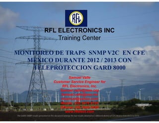 RFL ELECTRONICS INC
                                   Training Center

MONITOREO DE TRAPS SNMP V2C EN CFE
   MEXICO DURANTE 2012 / 2013 CON
    TELEPROTECCION GARD 8000
                                                      Samuel Valle
                                       Customer Service Engineer for
                                               RFL Electronics, Inc.
                                             Samuel.valle@ieee.org
                                              Samuel.valle@oss.mx
                                              vlsamuel@yahoo.com
                                             Mobile: (55) 5418 8124
                                             Oficina: (55) 5445 8429
                                                  www.rflelect.com
                                                                      1
The GARD SNMP results presented on this document belongs the last results obtained at 3 different district of CFE Mexico from 01/12 to 01/13
 