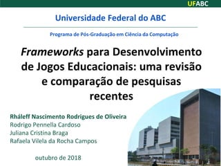 UFABC
Frameworks para Desenvolvimento
de Jogos Educacionais: uma revisão
e comparação de pesquisas
recentes
Rháleff Nascimento Rodrigues de Oliveira
Rodrigo Pennella Cardoso
Juliana Cristina Braga
Rafaela Vilela da Rocha Campos
Universidade Federal do ABC
Programa de Pós-Graduação em Ciência da Computação
outubro de 2018 1
 