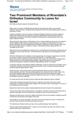 Riverdale - Two Prominent Members of Riverdale's Orthodox Community to Leave f...                             Page 1 of 2



   News
   Home > News > Two Prominent Members of Riverdale's Orthodox
   Community to Leave for Israel



   Two Prominent Members of Riverdale's
   Orthodox Community to Leave for
   Israel
   By Written by Robert Lebowitz, Riverdale Review


   While news of unrest in the Middle East persistently dominates the media, two prominent
   Orthodox Jewish families in Riverdale will be leaving the community they helped create in order to
   build lives in Israel.

   Howard and Debbie Jonas and Joshua and Sharona Margolin Halickman and their respective
   children will embark early next week for Jerusalem. Both families have been instrumental in
   building the community at the Hebrew Institute of Riverdale and in advancing the vision of its
   leader, Rabbi Avi Weiss.

   While leaving the safe confines of Riverdale to live in a tension-filled young country surrounded by
   hostile neighbors might strike an objective observer as strange, for the Orthodox Jew such a
   journey represents one of the highest levels of religious commitment. Many observant Jews view
   the move to Israel--known in Hebrew as "aliyah", which literally means "going upward"--as
   mandated by the Torah.

   Although the Jonas and Halickman families are the only families from the Hebrew Institute who are
   making the move to Israel this year, 150 families have made aliyah from the synagogue since its
   inception.

   While the Halickmans will be settling in Israel permanently, the Jonases are planning to live there
   for one year. Howard Jonas is the founder and CEO of IDT, a multi-billion dollar
   telecommunications corporation based in Newark, New Jersey. He is also known throughout the
   Jewish world as one of its greatest philanthropists, regularly donating to such causes as
   Columbia-Presbyterian Hospital and Shaare Zedek Medical Center in Jerusalem.

   A long-time member of the Hebrew Institute of Riverdale, Jonas has served as its president, and is
   currently the chairman of the board of Yeshivat Chovevei Torah, a modern Orthodox rabbinical
   school founded by Rabbi Weiss in 1999.

   Earlier this year, Jonas was the center of local controversy when he and his son Shmuel
   announced plans to build a 19-story building adjacent to St. Gabriel's Church. After many in the
   community protested against the structure on the grounds that it would adversely impact
   Riverdale's character, the building's proposed height was reduced to 13 stories. Construction of
   the building is currently underway.

   For Jonas and his wife, the idea of living in Israel has been brewing for about a decade.

   "I have been waiting for the right time to go for a long time," she said. "But I saw it wasn't
   happening, so I decided to finally make it happen. We wanted to make a big change in our lives, to
   try something new and exciting."

   Despite the threat of terror attacks, Debbie stated that she did not fear for her safety there.

   "I have more of fear living in New York City," she stated. "The fears I have are of not being able to
   speak the language, and of the difficulties my children will face in their new schools."

   Although she feels drawn to the land, Debbie said that for her and her husband, building a new life
   in Israel was not practical at this stage in their lives.

   "It's too late for us to start over again," she said, "but it's not too late for my kids. I want them to
   feel that if they choose to live there, they have the chance."

   The Halickmans similarly dismiss any fears of any potential danger they might face.

   "We have been thinking about this for 13 years, and we wanted to go there now, before our two
   children start school," said Sharona.

http://www.shalomriverdale.org/content_display.html?print=1&ArticleID=121761&pa... 7/11/2006
 