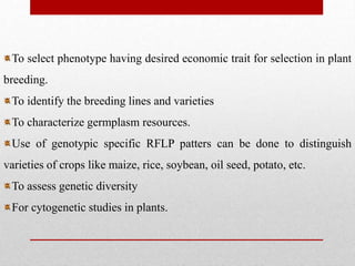 To select phenotype having desired economic trait for selection in plant
breeding.
To identify the breeding lines and varieties
To characterize germplasm resources.
Use of genotypic specific RFLP patters can be done to distinguish
varieties of crops like maize, rice, soybean, oil seed, potato, etc.
To assess genetic diversity
For cytogenetic studies in plants.
 