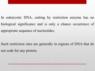 In eukaryotic DNA, cutting by restriction enzyme has no
biological significance and is only a chance occurrence of
appropriate sequence of nucleotides.
Such restriction sites are generally in regions of DNA that do
not code for any protein.
 