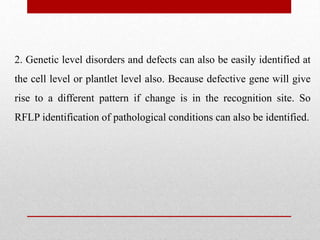 2. Genetic level disorders and defects can also be easily identified at
the cell level or plantlet level also. Because defective gene will give
rise to a different pattern if change is in the recognition site. So
RFLP identification of pathological conditions can also be identified.
 