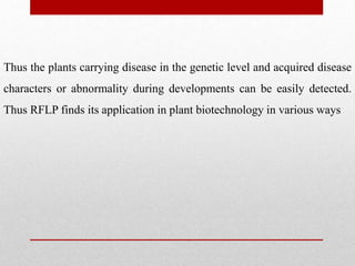 Thus the plants carrying disease in the genetic level and acquired disease
characters or abnormality during developments can be easily detected.
Thus RFLP finds its application in plant biotechnology in various ways
 