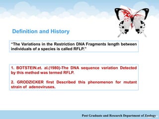 Post Graduate and Research Department of Zoology
“The Variations in the Restriction DNA Fragments length between
individuals of a species is called RFLP.”
1. BOTSTEIN.et. al.(1980)-The DNA sequence variation Detected
by this method was termed RFLP.
2. GRODZICKER first Described this phenomenon for mutant
strain of adenoviruses.
Definition and History
 