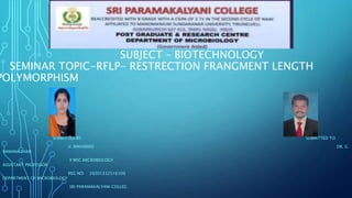 SUBMITTED BY: SUBMITTED TO:
V. MAHARASI DR. G
RAMANATHAN
II MSC MICROBIOLOGY
ASSISTANT PROFESSOR
REG NO: 20201232516109
DEPARTMENT OF MICROBIOLOGY
SRI PARAMAKALYANI COLLEG
SEMESTER-VI
SUBJECT – BIOTECHNOLOGY
SEMINAR TOPIC-RFLP- RESTRECTION FRANGMENT LENGTH
POLYMORPHISM
 