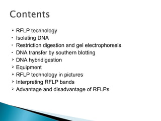  RFLP technology
• Isolating DNA
• Restriction digestion and gel electrophoresis
• DNA transfer by southern blotting
 DNA hybridigestion
 Equipment
 RFLP technology in pictures
 Interpreting RFLP bands
 Advantage and disadvantage of RFLPs
 
