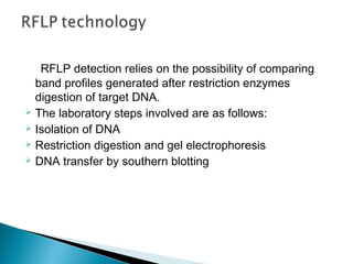 RFLP detection relies on the possibility of comparing
band profiles generated after restriction enzymes
digestion of target DNA.
 The laboratory steps involved are as follows:
 Isolation of DNA
 Restriction digestion and gel electrophoresis
 DNA transfer by southern blotting
 