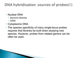  Nuclear DNA
• Genomic libraries
• cDNA
 Cytoplasmic DNA
 The species specificity of many single-locus probes
requires that libraries be built when studying new
species. However, probes from related genera can be
often be used.
 