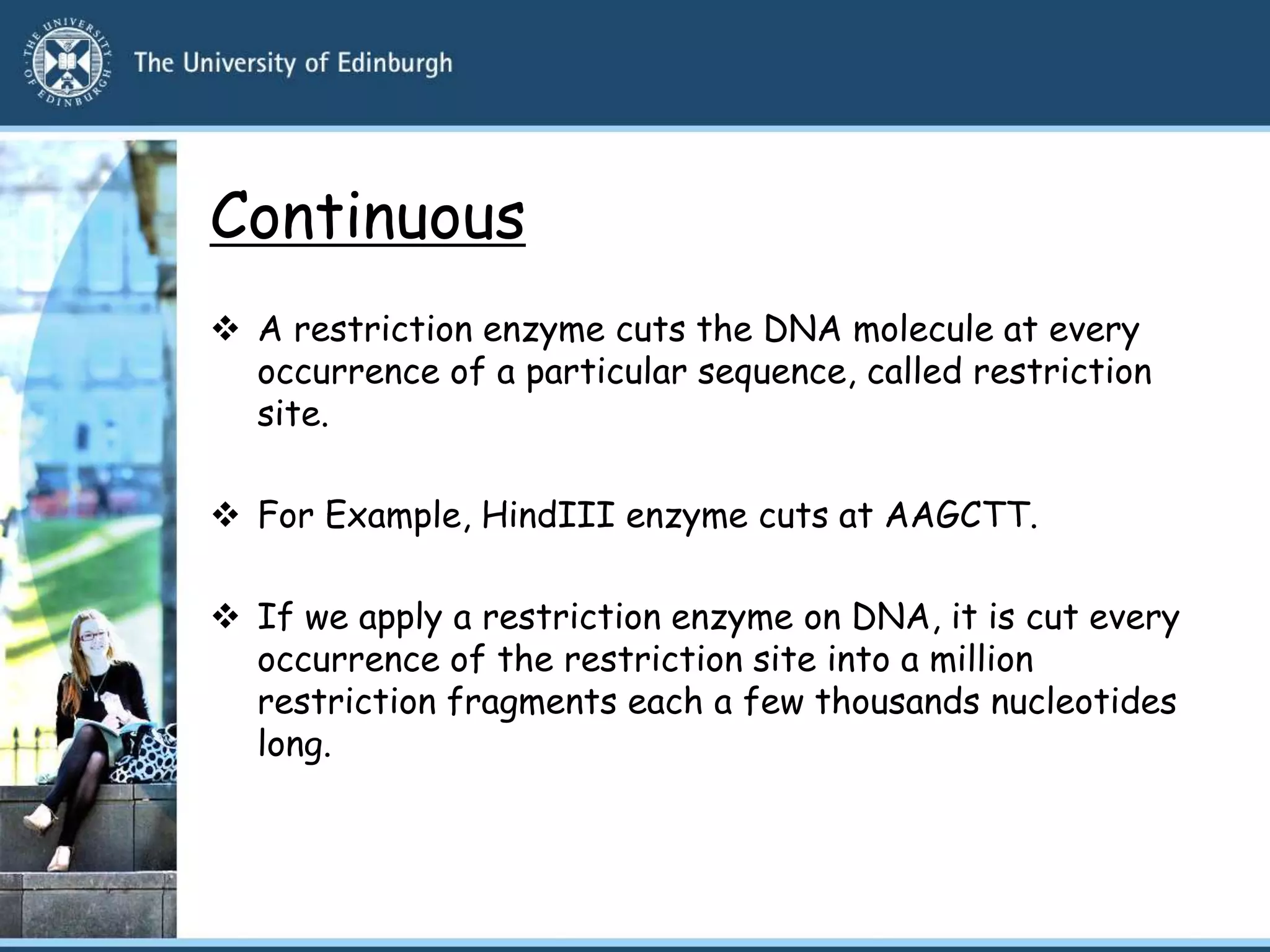 Continuous
 A restriction enzyme cuts the DNA molecule at every
occurrence of a particular sequence, called restriction
site.
 For Example, HindIII enzyme cuts at AAGCTT.
 If we apply a restriction enzyme on DNA, it is cut every
occurrence of the restriction site into a million
restriction fragments each a few thousands nucleotides
long.
 