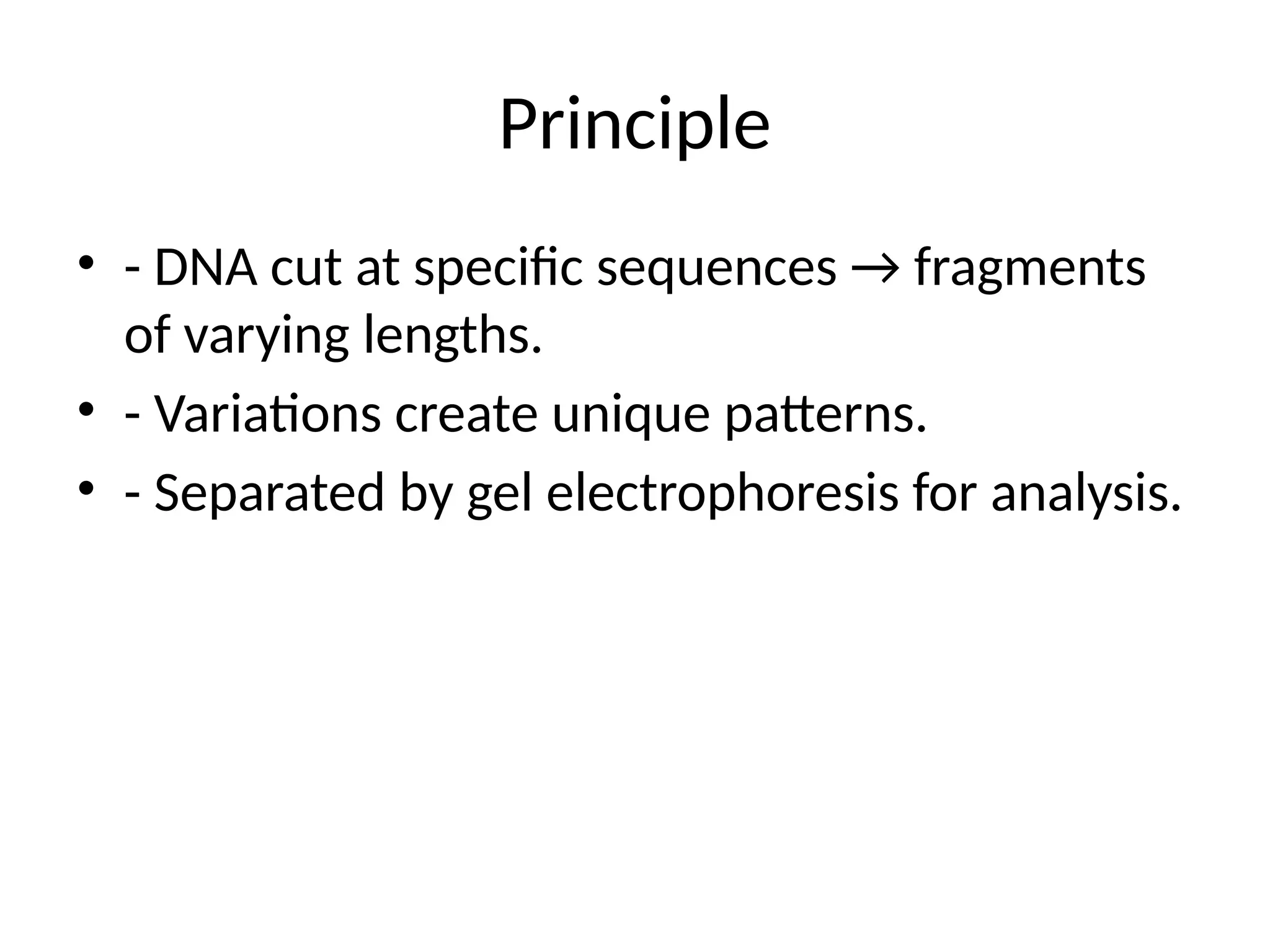 Principle
• - DNA cut at specific sequences → fragments
of varying lengths.
• - Variations create unique patterns.
• - Separated by gel electrophoresis for analysis.
 