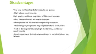 Disadvantages
Very long methodology before results are gained.
•High labour requirements.
High quality, and large quantities of DNA must be used.
•Must frequently work with radio isotopes.
•Many probes are not available depending on species.
•Too many polymorphisms may be present for a short probe.
•Cost of development is very high due to time, and labour
requirements
•Low frequency of desired polymorphisms in polyploid plants (eg.
Wheat).
 