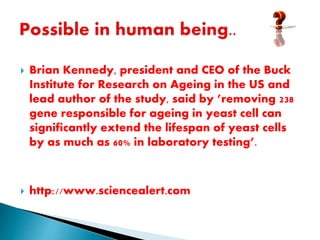 Brian Kennedy, president and CEO of the Buck
Institute for Research on Ageing in the US and
lead author of the study, said by ’removing 238
gene responsible for ageing in yeast cell can
significantly extend the lifespan of yeast cells
by as much as 60% in laboratory testing’.
 http://www.sciencealert.com
 