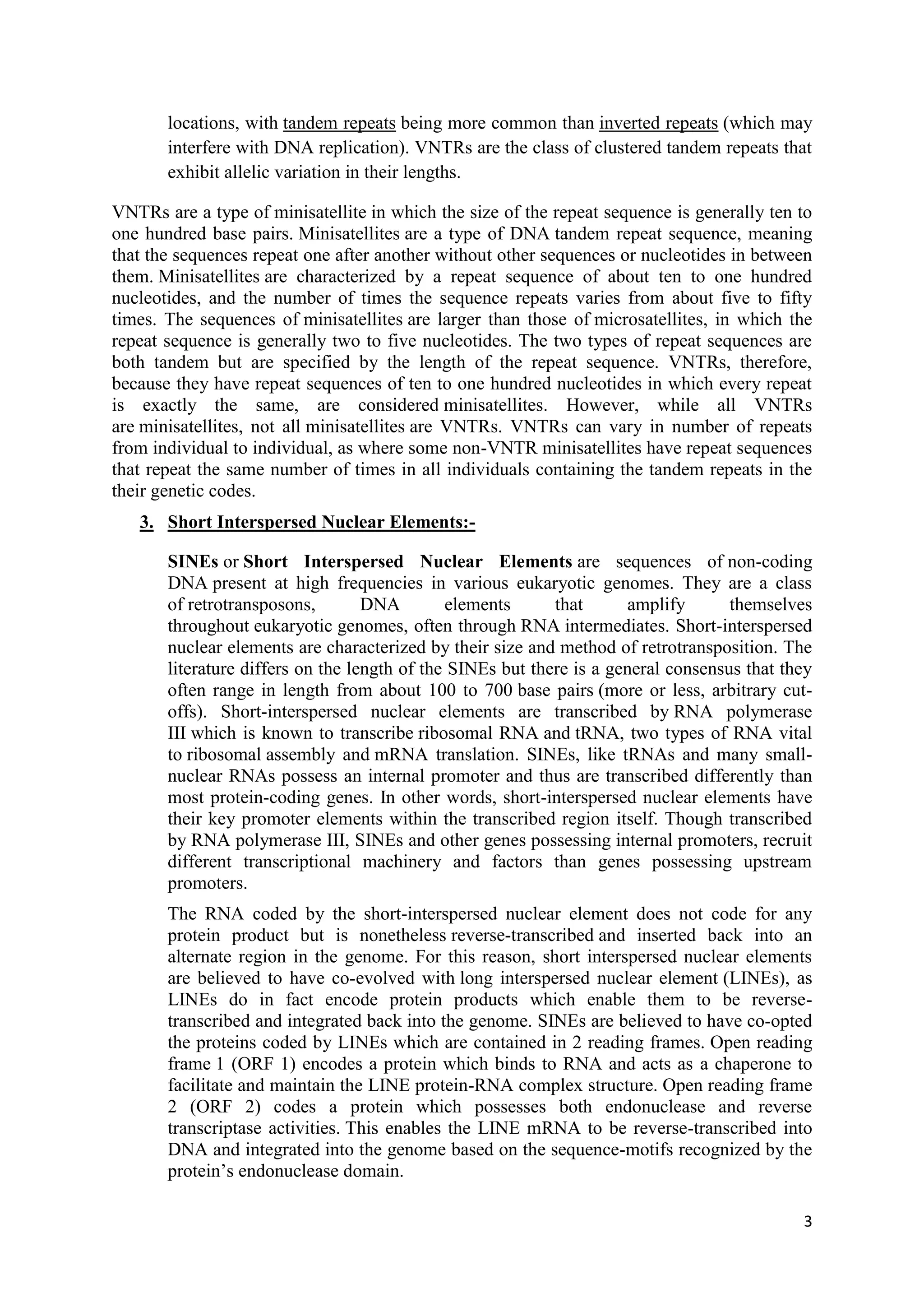 3
locations, with tandem repeats being more common than inverted repeats (which may
interfere with DNA replication). VNTRs are the class of clustered tandem repeats that
exhibit allelic variation in their lengths.
VNTRs are a type of minisatellite in which the size of the repeat sequence is generally ten to
one hundred base pairs. Minisatellites are a type of DNA tandem repeat sequence, meaning
that the sequences repeat one after another without other sequences or nucleotides in between
them. Minisatellites are characterized by a repeat sequence of about ten to one hundred
nucleotides, and the number of times the sequence repeats varies from about five to fifty
times. The sequences of minisatellites are larger than those of microsatellites, in which the
repeat sequence is generally two to five nucleotides. The two types of repeat sequences are
both tandem but are specified by the length of the repeat sequence. VNTRs, therefore,
because they have repeat sequences of ten to one hundred nucleotides in which every repeat
is exactly the same, are considered minisatellites. However, while all VNTRs
are minisatellites, not all minisatellites are VNTRs. VNTRs can vary in number of repeats
from individual to individual, as where some non-VNTR minisatellites have repeat sequences
that repeat the same number of times in all individuals containing the tandem repeats in the
their genetic codes.
3. Short Interspersed Nuclear Elements:-
SINEs or Short Interspersed Nuclear Elements are sequences of non-coding
DNA present at high frequencies in various eukaryotic genomes. They are a class
of retrotransposons, DNA elements that amplify themselves
throughout eukaryotic genomes, often through RNA intermediates. Short-interspersed
nuclear elements are characterized by their size and method of retrotransposition. The
literature differs on the length of the SINEs but there is a general consensus that they
often range in length from about 100 to 700 base pairs (more or less, arbitrary cut-
offs). Short-interspersed nuclear elements are transcribed by RNA polymerase
III which is known to transcribe ribosomal RNA and tRNA, two types of RNA vital
to ribosomal assembly and mRNA translation. SINEs, like tRNAs and many small-
nuclear RNAs possess an internal promoter and thus are transcribed differently than
most protein-coding genes. In other words, short-interspersed nuclear elements have
their key promoter elements within the transcribed region itself. Though transcribed
by RNA polymerase III, SINEs and other genes possessing internal promoters, recruit
different transcriptional machinery and factors than genes possessing upstream
promoters.
The RNA coded by the short-interspersed nuclear element does not code for any
protein product but is nonetheless reverse-transcribed and inserted back into an
alternate region in the genome. For this reason, short interspersed nuclear elements
are believed to have co-evolved with long interspersed nuclear element (LINEs), as
LINEs do in fact encode protein products which enable them to be reverse-
transcribed and integrated back into the genome. SINEs are believed to have co-opted
the proteins coded by LINEs which are contained in 2 reading frames. Open reading
frame 1 (ORF 1) encodes a protein which binds to RNA and acts as a chaperone to
facilitate and maintain the LINE protein-RNA complex structure. Open reading frame
2 (ORF 2) codes a protein which possesses both endonuclease and reverse
transcriptase activities. This enables the LINE mRNA to be reverse-transcribed into
DNA and integrated into the genome based on the sequence-motifs recognized by the
protein’s endonuclease domain.
 