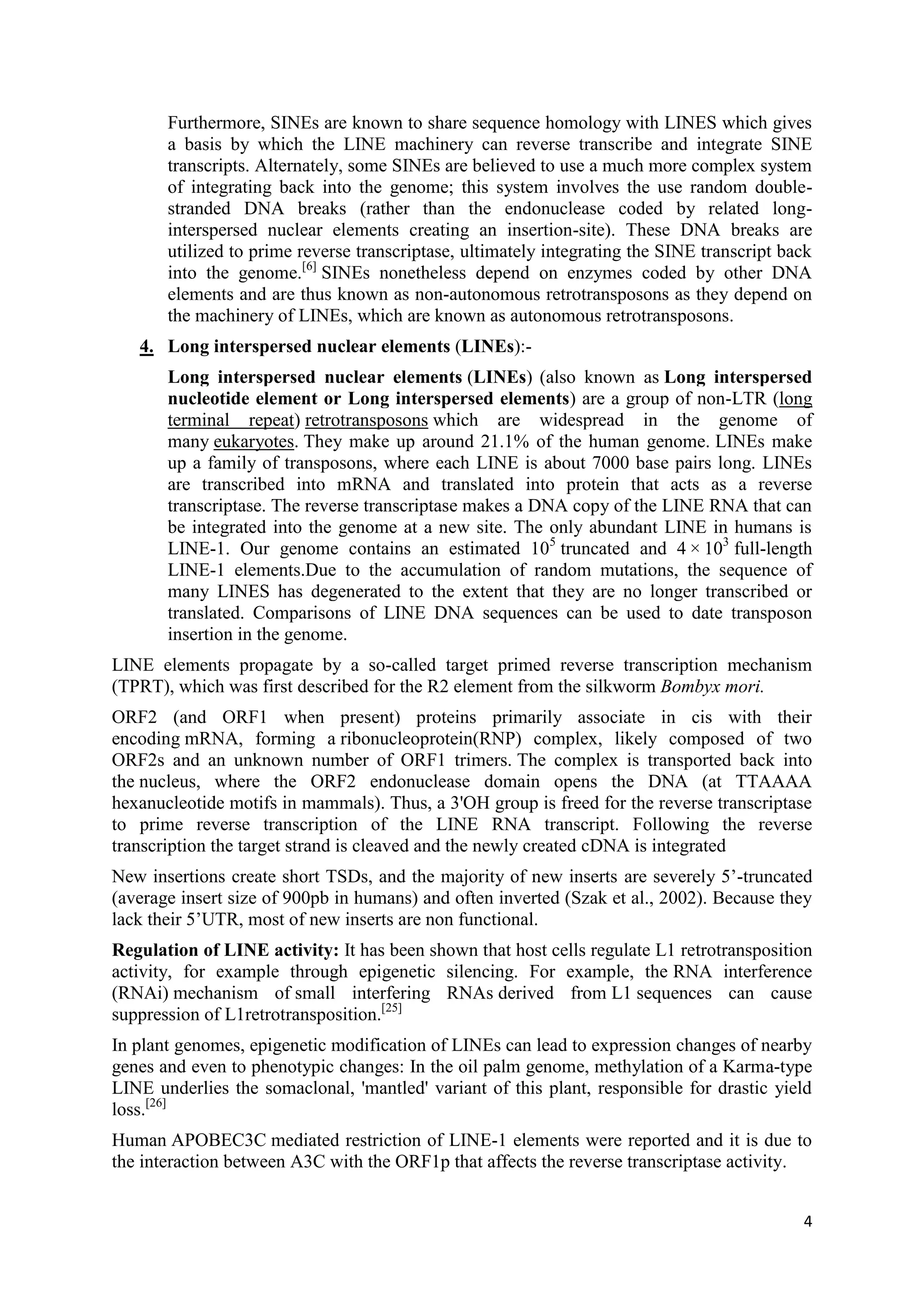 4
Furthermore, SINEs are known to share sequence homology with LINES which gives
a basis by which the LINE machinery can reverse transcribe and integrate SINE
transcripts. Alternately, some SINEs are believed to use a much more complex system
of integrating back into the genome; this system involves the use random double-
stranded DNA breaks (rather than the endonuclease coded by related long-
interspersed nuclear elements creating an insertion-site). These DNA breaks are
utilized to prime reverse transcriptase, ultimately integrating the SINE transcript back
into the genome.[6]
SINEs nonetheless depend on enzymes coded by other DNA
elements and are thus known as non-autonomous retrotransposons as they depend on
the machinery of LINEs, which are known as autonomous retrotransposons.
4. Long interspersed nuclear elements (LINEs):-
Long interspersed nuclear elements (LINEs) (also known as Long interspersed
nucleotide element or Long interspersed elements) are a group of non-LTR (long
terminal repeat) retrotransposons which are widespread in the genome of
many eukaryotes. They make up around 21.1% of the human genome. LINEs make
up a family of transposons, where each LINE is about 7000 base pairs long. LINEs
are transcribed into mRNA and translated into protein that acts as a reverse
transcriptase. The reverse transcriptase makes a DNA copy of the LINE RNA that can
be integrated into the genome at a new site. The only abundant LINE in humans is
LINE-1. Our genome contains an estimated 105
truncated and 4 × 103
full-length
LINE-1 elements.Due to the accumulation of random mutations, the sequence of
many LINES has degenerated to the extent that they are no longer transcribed or
translated. Comparisons of LINE DNA sequences can be used to date transposon
insertion in the genome.
LINE elements propagate by a so-called target primed reverse transcription mechanism
(TPRT), which was first described for the R2 element from the silkworm Bombyx mori.
ORF2 (and ORF1 when present) proteins primarily associate in cis with their
encoding mRNA, forming a ribonucleoprotein(RNP) complex, likely composed of two
ORF2s and an unknown number of ORF1 trimers. The complex is transported back into
the nucleus, where the ORF2 endonuclease domain opens the DNA (at TTAAAA
hexanucleotide motifs in mammals). Thus, a 3'OH group is freed for the reverse transcriptase
to prime reverse transcription of the LINE RNA transcript. Following the reverse
transcription the target strand is cleaved and the newly created cDNA is integrated
New insertions create short TSDs, and the majority of new inserts are severely 5’-truncated
(average insert size of 900pb in humans) and often inverted (Szak et al., 2002). Because they
lack their 5’UTR, most of new inserts are non functional.
Regulation of LINE activity: It has been shown that host cells regulate L1 retrotransposition
activity, for example through epigenetic silencing. For example, the RNA interference
(RNAi) mechanism of small interfering RNAs derived from L1 sequences can cause
suppression of L1retrotransposition.[25]
In plant genomes, epigenetic modification of LINEs can lead to expression changes of nearby
genes and even to phenotypic changes: In the oil palm genome, methylation of a Karma-type
LINE underlies the somaclonal, 'mantled' variant of this plant, responsible for drastic yield
loss.[26]
Human APOBEC3C mediated restriction of LINE-1 elements were reported and it is due to
the interaction between A3C with the ORF1p that affects the reverse transcriptase activity.
 