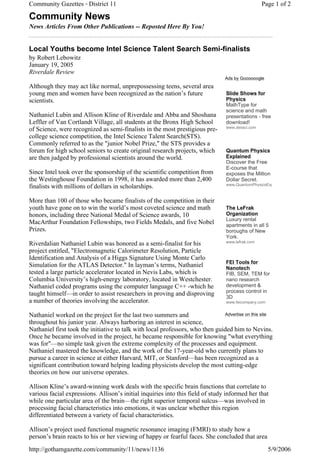 Community Gazettes - District 11                                                                  Page 1 of 2

Community News
News Articles From Other Publications -- Reposted Here By You!


Local Youths become Intel Science Talent Search Semi-finalists
by Robert Lebowitz
January 19, 2005
Riverdale Review
                                                                                 Ads by Goooooogle
Although they may act like normal, unprepossessing teens, several area
young men and women have been recognized as the nation’s future                  Slide Shows for
scientists.                                                                      Physics
                                                                                 MathType for
                                                                                 science and math
Nathaniel Lubin and Allison Kline of Riverdale and Abba and Shoshana             presentations - free
Leffler of Van Cortlandt Village, all students at the Bronx High School          download!
                                                                                 www.dessci.com
of Science, were recognized as semi-finalists in the most prestigious pre-
college science competition, the Intel Science Talent Search(STS).
Commonly referred to as the "junior Nobel Prize," the STS provides a
forum for high school seniors to create original research projects, which        Quantum Physics
are then judged by professional scientists around the world.                     Explained
                                                                                 Discover the Free
                                                                                 E-course that
Since Intel took over the sponsorship of the scientific competition from         exposes the Million
the Westinghouse Foundation in 1998, it has awarded more than 2,400              Dollar Secret.
                                                                                 www.QuantumPhysicsExp
finalists with millions of dollars in scholarships.

More than 100 of those who became finalists of the competition in their
youth have gone on to win the world’s most coveted science and math              The LeFrak
honors, including three National Medal of Science awards, 10                     Organization
                                                                                 Luxury rental
MacArthur Foundation Fellowships, two Fields Medals, and five Nobel              apartments in all 5
Prizes.                                                                          boroughs of New
                                                                                 York.
                                                                                 www.lefrak.com
Riverdalian Nathaniel Lubin was honored as a semi-finalist for his
project entitled, "Electromagnetic Calorimeter Resolution, Particle
Identification and Analysis of a Higgs Signature Using Monte Carlo
                                                                                 FEI Tools for
Simulation for the ATLAS Detector." In layman’s terms, Nathaniel                 Nanotech
tested a large particle accelerator located in Nevis Labs, which is              FIB, SEM, TEM for
Columbia University’s high-energy laboratory, located in Westchester.            nano research
Nathaniel coded programs using the computer language C++ -which he               development &
                                                                                 process control in
taught himself—in order to assist researchers in proving and disproving          3D
a number of theories involving the accelerator.                                  www.feicompany.com


Nathaniel worked on the project for the last two summers and                   Advertise on this site
throughout his junior year. Always harboring an interest in science,
Nathaniel first took the initiative to talk with local professors, who then guided him to Nevins.
Once he became involved in the project, he became responsible for knowing "what everything
was for"—no simple task given the extreme complexity of the processes and equipment.
Nathaniel mastered the knowledge, and the work of the 17-year-old who currently plans to
pursue a career in science at either Harvard, MIT, or Stanford—has been recognized as a
significant contribution toward helping leading physicists develop the most cutting-edge
theories on how our universe operates.

Allison Kline’s award-winning work deals with the specific brain functions that correlate to
various facial expressions. Allison’s initial inquiries into this field of study informed her that
while one particular area of the brain—the right superior temporal sulcus—was involved in
processing facial characteristics into emotions, it was unclear whether this region
differentiated between a variety of facial characteristics.

Allison’s project used functional magnetic resonance imaging (FMRI) to study how a
person’s brain reacts to his or her viewing of happy or fearful faces. She concluded that area
http://gothamgazette.com/community/11/news/1136                                                       5/9/2006
 