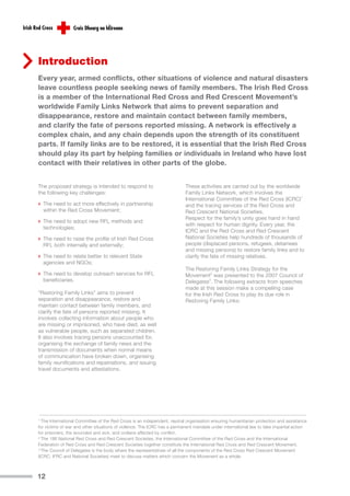 Introduction
Every year, armed conflicts, other situations of violence and natural disasters
leave countless people seeking news of family members. The Irish Red Cross
is a member of the International Red Cross and Red Crescent Movement’s
worldwide Family Links Network that aims to prevent separation and
disappearance, restore and maintain contact between family members,
and clarify the fate of persons reported missing. A network is effectively a
complex chain, and any chain depends upon the strength of its constituent
parts. If family links are to be restored, it is essential that the Irish Red Cross
should play its part by helping families or individuals in Ireland who have lost
contact with their relatives in other parts of the globe.


The proposed strategy is intended to respond to                          These activities are carried out by the worldwide
the following key challenges:                                            Family Links Network, which involves the
                                                                         International Committee of the Red Cross (ICRC)1
› The need to act more effectively in partnership                        and the tracing services of the Red Cross and
    within the Red Cross Movement;                                       Red Crescent National Societies.
                                                                         Respect for the family’s unity goes hand in hand
› The need to adopt new RFL methods and                                  with respect for human dignity. Every year, the
    technologies;
                                                                         ICRC and the Red Cross and Red Crescent
› The need to raise the profile of Irish Red Cross                       National Societies help hundreds of thousands of
    RFL both internally and externally;                                  people (displaced persons, refugees, detainees
                                                                         and missing persons) to restore family links and to
› The need to relate better to relevant State                            clarify the fate of missing relatives.
    agencies and NGOs;
                                                                         The Restoring Family Links Strategy for the
› The need to develop outreach services for RFL                          Movement2 was presented to the 2007 Council of
    beneficiaries.                                                       Delegates3. The following extracts from speeches
                                                                         made at this session make a compelling case
“Restoring Family Links” aims to prevent                                 for the Irish Red Cross to play its due role in
separation and disappearance, restore and                                Restoring Family Links:
maintain contact between family members, and
clarify the fate of persons reported missing. It
involves collecting information about people who
are missing or imprisoned, who have died, as well
as vulnerable people, such as separated children.
It also involves tracing persons unaccounted for,
organising the exchange of family news and the
transmission of documents when normal means
of communication have broken down, organising
family reunifications and repatriations, and issuing
travel documents and attestations.




1 The International Committee of the Red Cross is an independent, neutral organisation ensuring humanitarian protection and assistance
for victims of war and other situations of violence. The ICRC has a permanent mandate under international law to take impartial action
for prisoners, the wounded and sick, and civilians affected by conflict.
2 The 186 National Red Cross and Red Crescent Societies, the International Committee of the Red Cross and the International

Federation of Red Cross and Red Crescent Societies together constitute the International Red Cross and Red Crescent Movement.
3 The Council of Delegates is the body where the representatives of all the components of the Red Cross Red Crescent Movement

(ICRC, IFRC and National Societies) meet to discuss matters which concern the Movement as a whole.



12
 