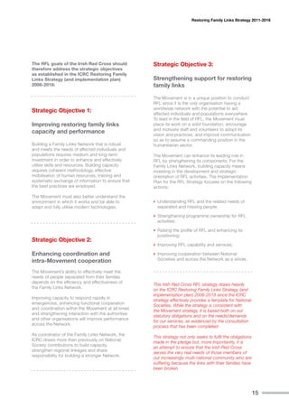 Restoring Family Links Strategy 2011-2016




The RFL goals of the Irish Red Cross should          Strategic Objective 3:
therefore address the strategic objectives
as established in the ICRC Restoring Family
Links Strategy (and implementation plan)             Strengthening support for restoring
2008-2018:                                           family links

                                                     The Movement is in a unique position to conduct
                                                     RFL since it is the only organisation having a
                                                     worldwide network with the potential to aid
Strategic Objective 1:                               affected individuals and populations everywhere.
                                                     To lead in the field of RFL, the Movement must
Improving restoring family links                     place its work on a solid foundation, encourage
                                                     and motivate staff and volunteers to adopt its
capacity and performance                             vision and practices, and improve communication
                                                     so as to assume a commanding position in the
Building a Family Links Network that is robust       humanitarian sector.
and meets the needs of affected individuals and
populations requires medium and long-term            The Movement can enhance its leading role in
investment in order to enhance and effectively       RFL by strengthening its components. For the
utilise skills and resources. Building capacity      Family Links Network, building capacity means
requires coherent methodology, effective             investing in the development and strategic
mobilisation of human resources, training and        orientation of RFL activities. The Implementation
systematic exchange of information to ensure that    Plan for the RFL Strategy focuses on the following
the best practices are employed.                     actions:

The Movement must also better understand the
environment in which it works and be able to         › Understanding RFL and the related needs of
adapt and fully utilise modern technologies.           separated and missing people;

                                                     › Strengthening programme ownership for RFL
                                                       activities;

                                                     › Raising the profile of RFL and enhancing its
                                                       positioning;
Strategic Objective 2:
                                                     › Improving RFL capability and services;
Enhancing coordination and                           › Improving cooperation between National
intra-Movement cooperation                             Societies and across the Network as a whole.

The Movement’s ability to effectively meet the
needs of people separated from their families
depends on the efficiency and effectiveness of
                                                     This Irish Red Cross RFL strategy draws heavily
the Family Links Network.
                                                     on the ICRC Restoring Family Links Strategy (and
                                                     implementation plan) 2008-2018 since the ICRC
Improving capacity to respond rapidly in
                                                     strategy effectively provides a template for National
emergencies, enhancing functional cooperation
                                                     Societies. While the strategy is consistent with
and coordination within the Movement at all times
                                                     the Movement strategy, it is based both on our
and strengthening interaction with the authorities
                                                     statutory obligations and on the needs/demands
and other organisations will improve performance
                                                     for our services, as evidenced by the consultation
across the Network.
                                                     process that has been completed.
As coordinator of the Family Links Network, the
                                                     This strategy not only seeks to fulfil the obligations
ICRC draws more than previously on National
                                                     made in the pledge but, more importantly, it is
Society contributions to build capacity,
                                                     an attempt to ensure that the Irish Red Cross
strengthen regional linkages and share
                                                     serves the very real needs of those members of
responsibility for building a stronger Network.
                                                     our increasingly multi-national community who are
                                                     suffering because the links with their families have
                                                     been broken.




                                                                                                              15
 