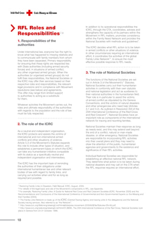 RFL Roles and                                                          In addition to its operational responsibilities the
                                                                       ICRC, through the CTA, coordinates, advises and
Responsibilities 7,8                                                   strengthens the capacity of its partners within the
                                                                       Movement in RFL matters, promotes consistency
                                                                       within the Family News Network and provides the
1. Responsibilities of the                                             National Societies with methods and guidelines9.
authorities
                                                                       The ICRC decides what RFL action is to be taken
                                                                       in armed conflicts or other situations of violence.
Under international law, everyone has the right to
                                                                       In other circumstances requiring an international
know what has happened to missing relatives and
                                                                       effort, it coordinates the activities of the global
to communicate with family members from whom
                                                                       Family Links Network10, to ensure the most
they have been separated. Primary responsibility
                                                                       effective possible response to RFL needs.
for ensuring that these rights are respected lies
with State authorities (including armed security
forces) and, in situations of armed conflict,
any other organised armed groups. When the                             3. The role of National Societies
authorities (or organised armed groups) do not
fulfil their responsibilities, the National Societies or
                                                                       The functions of the National Societies are set
the ICRC may offer their services based on their
                                                                       out in Article 3 of the Movement’s11 Statutes.
respective roles and responsibilities, the relevant
                                                                       National Societies carry out their humanitarian
legal provisions and in compliance with Movement
                                                                       activities in conformity with their own statutes
resolutions (see below) and agreements.
                                                                       and national legislation and act as auxiliaries to
This offer may range from limited support
                                                                       their national authorities in the humanitarian field.
to authorities to acting as a substitute
                                                                       Their role is in particular to assist the victims
for them.
                                                                       of armed conflict as stipulated by the Geneva
                                                                       Conventions, and the victims of natural disasters
Whatever activities the Movement carries out, the
                                                                       and other emergencies who need help (Articles
roles and ultimate responsibility of the authorities
                                                                       3.1 and 3.2). As outlined in Resolution XVI of the
with regards to the population and the rule of law
                                                                       25th International Conference of the Red Cross
must be fully respected.
                                                                       and Red Crescent12, National Societies have an
                                                                       important role as components of the international
                                                                       network for tracing and reuniting families.
2. The role of the ICRC
                                                                       National Societies maintain their response as long
                                                                       as needs exist, and this may extend well beyond
As a neutral and independent organisation,
                                                                       the end of a conflict, natural or man-made
the ICRC protects and assists the victims of
                                                                       disaster, or other emergency. National Societies
international and non-international armed
                                                                       are responsible for incorporating RFL activities
conflicts and other situations of violence.
                                                                       into their overall plans and they may need to
Article 5.3 of the Movement’s Statutes expands
                                                                       draw the attention of the public, humanitarian
this role to include other types of situation, and
                                                                       agencies and governments to the existence and
establishes a permanent basis on which the ICRC
                                                                       significance of their RFL activities.
can take any humanitarian initiative compatible
with its status as a specifically neutral and
                                                                       Individual National Societies are responsible for
independent organisation and intermediary.
                                                                       establishing an effective national RFL network.
                                                                       They determine what action is to be taken during
The ICRC has the important task of reminding
                                                                       national disasters and may call on the CTA when
the authorities of their obligations under
                                                                       the RFL response requires an international effort.
international humanitarian law and other relevant
bodies of law with regard to family links, and
carrying out activities when and for as long as
required and possible.

7 Restoring Family Links in Disasters. Field Manual. ICRC, August, 2009.
8 For details of the legal basis and role of the Movement’s components in RFL, see Appendix.
9 For example, Restoring Family Links: A Guide for National Red Cross and Red Crescent Societies (ICRC, November 2000) and the

Recommendations and Conclusions of the International Conference of Governmental and Non-Governmental Experts on the Missing and
their Families (2003).
10 The Family Links Network is made up of the ICRC (Central Tracing Agency and tracing units in the delegations) and the National

Society tracing services. Also referred to as “the Network”.
11 http://www.icrc.org/Web/eng/siteeng0.nsf/htmlall/statutes-movement-220506/$File/Statutes-EN-A5.pdf

12 http://www.icrc.org/web/eng/siteeng0.nsf/html/57JMDK. The 25th International Conference of the Red Cross, National Societies took

place in Geneva from 23-31 October, 1986.



18
 