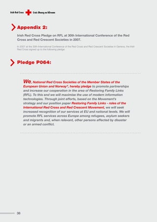 Appendix 2:
Irish Red Cross Pledge on RFL at 30th International Conference of the Red
Cross and Red Crescent Societies in 2007.

In 2007 at the 30th International Conference of the Red Cross and Red Crescent Societies in Geneva, the Irish
Red Cross signed up to the following pledge:




Pledge P064:



     We, National Red Cross Societies of the Member States of the
     European Union and Norway 6, hereby pledge to promote partnerships
     and increase our cooperation in the area of Restoring Family Links
     (RFL). To this end we will maximise the use of modern information
     technologies. Through joint efforts, based on the Movement’s
     strategy and our position paper Restoring Family Links - roles of the
     International Red Cross and Red Crescent Movement, we will seek
     increased recognition of our services at EU and national levels. We will
     promote RFL services across Europe among refugees, asylum seekers
     and migrants and, when relevant, other persons affected by disaster
     or an armed conflict.




38
 