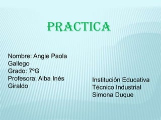 practica

Nombre: Angie Paola
Gallego
Grado: 7ºG
Profesora: Alba Inés   Institución Educativa
Giraldo                Técnico Industrial
                       Simona Duque
 