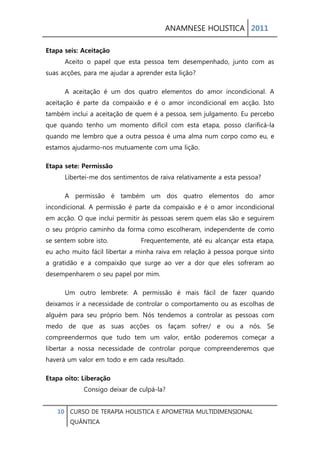 ANAMNESE HOLISTICA 2011 
10 CURSO DE TERAPIA HOLISTICA E APOMETRIA MULTIDIMENSIONAL 
QUÂNTICA 
Etapa seis: Aceitação Aceito o papel que esta pessoa tem desempenhado, junto com as suas acções, para me ajudar a aprender esta lição? 
A aceitação é um dos quatro elementos do amor incondicional. A aceitação é parte da compaixão e é o amor incondicional em acção. Isto também inclui a aceitação de quem é a pessoa, sem julgamento. Eu percebo que quando tenho um momento difícil com esta etapa, posso clarificá-la quando me lembro que a outra pessoa é uma alma num corpo como eu, e estamos ajudarmo-nos mutuamente com uma lição. 
Etapa sete: Permissão Libertei-me dos sentimentos de raiva relativamente a esta pessoa? 
A permissão é também um dos quatro elementos do amor incondicional. A permissão é parte da compaixão e é o amor incondicional em acção. O que inclui permitir às pessoas serem quem elas são e seguirem o seu próprio caminho da forma como escolheram, independente de como se sentem sobre isto. Frequentemente, até eu alcançar esta etapa, eu acho muito fácil libertar a minha raiva em relação à pessoa porque sinto a gratidão e a compaixão que surge ao ver a dor que eles sofreram ao desempenharem o seu papel por mim. 
Um outro lembrete: A permissão é mais fácil de fazer quando deixamos ir a necessidade de controlar o comportamento ou as escolhas de alguém para seu próprio bem. Nós tendemos a controlar as pessoas com medo de que as suas acções os façam sofrer/ e ou a nós. Se compreendermos que tudo tem um valor, então poderemos começar a libertar a nossa necessidade de controlar porque compreenderemos que haverá um valor em todo e em cada resultado. 
Etapa oito: Liberação Consigo deixar de culpá-la?  