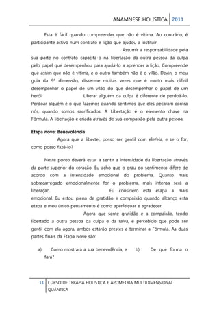 ANAMNESE HOLISTICA 2011 
11 CURSO DE TERAPIA HOLISTICA E APOMETRIA MULTIDIMENSIONAL 
QUÂNTICA 
Esta é fácil quando compreender que não é vítima. Ao contrário, é participante activo num contrato e lição que ajudou a instituir. Assumir a responsabilidade pela sua parte no contrato capacita-o na libertação da outra pessoa da culpa pelo papel que desempenhou para ajudá-lo a aprender a lição. Compreende que assim que não é vítima, e o outro também não é o vilão. Devin, o meu guia da 9ª dimensão, disse-me muitas vezes que é muito mais difícil desempenhar o papel de um vilão do que desempenhar o papel de um herói. Liberar alguém da culpa é diferente de perdoá-lo. Perdoar alguém é o que fazemos quando sentimos que eles pecaram contra nós, quando somos sacrificados. A Libertação é o elemento chave na Fórmula. A libertação é criada através de sua compaixão pela outra pessoa. 
Etapa nove: Benevolência Agora que a libertei, posso ser gentil com ele/ela, e se o for, como posso fazê-lo? 
Neste ponto deverá estar a sentir a intensidade da libertação através da parte superior do coração. Eu acho que o grau do sentimento difere de acordo com a intensidade emocional do problema. Quanto mais sobrecarregado emocionalmente for o problema, mais intensa será a liberação. Eu considero esta etapa a mais emocional. Eu estou plena de gratidão e compaixão quando alcanço esta etapa e meu único pensamento é como aperfeiçoar e agradecer. Agora que sente gratidão e a compaixão, tendo libertado a outra pessoa da culpa e da raiva, e percebido que pode ser gentil com ela agora, ambos estarão prestes a terminar a Fórmula. As duas partes finais da Etapa Nove são: 
a) Como mostrará a sua benevolência, e b) De que forma o fará?  