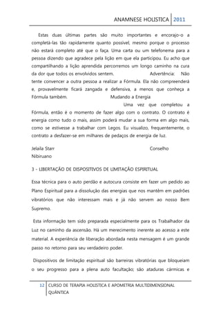 ANAMNESE HOLISTICA 2011 
12 CURSO DE TERAPIA HOLISTICA E APOMETRIA MULTIDIMENSIONAL 
QUÂNTICA 
Estas duas últimas partes são muito importantes e encorajo-o a completá-las tão rapidamente quanto possível, mesmo porque o processo não estará completo até que o faça. Uma carta ou um telefonema para a pessoa dizendo que agradece pela lição em que ela participou. Eu acho que compartilhando a lição aprendida percorremos um longo caminho na cura da dor que todos os envolvidos sentem. Advertência: Não tente convencer a outra pessoa a realizar a Fórmula. Ela não compreenderá e, provavelmente ficará zangada e defensiva, a menos que conheça a Fórmula também. Mudando a Energia Uma vez que completou a Fórmula, então é o momento de fazer algo com o contrato. O contrato é energia como tudo o mais, assim poderá mudar a sua forma em algo mais, como se estivesse a trabalhar com Legos. Eu visualizo, frequentemente, o contrato a desfazer-se em milhares de pedaços de energia de luz. 
Jelaila Starr Conselho Nibiruano 
3 - LIBERTAÇÃO DE DISPOSITIVOS DE LIMITAÇÃO ESPIRITUAL 
Essa técnica para o auto perdão e autocura consiste em fazer um pedido ao Plano Espiritual para a dissolução das energias que nos mantêm em padrões vibratórios que não interessam mais e já não servem ao nosso Bem Supremo. 
Esta informação tem sido preparada especialmente para os Trabalhador da Luz no caminho da ascensão. Há um merecimento inerente ao acesso a este material. A experiência de liberação abordada nesta mensagem é um grande passo no retorno para seu verdadeiro poder. 
Dispositivos de limitação espiritual são barreiras vibratórias que bloqueiam o seu progresso para a plena auto facultação; são ataduras cármicas e  