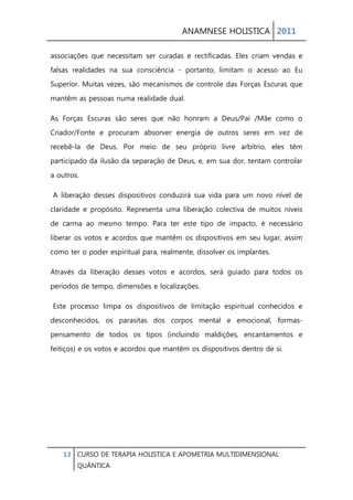ANAMNESE HOLISTICA 2011 
13 CURSO DE TERAPIA HOLISTICA E APOMETRIA MULTIDIMENSIONAL 
QUÂNTICA 
associações que necessitam ser curadas e rectificadas. Eles criam vendas e falsas realidades na sua consciência - portanto, limitam o acesso ao Eu Superior. Muitas vezes, são mecanismos de controle das Forças Escuras que mantêm as pessoas numa realidade dual. 
As Forças Escuras são seres que não honram a Deus/Pai /Mãe como o Criador/Fonte e procuram absorver energia de outros seres em vez de recebê-la de Deus. Por meio de seu próprio livre arbítrio, eles têm participado da ilusão da separação de Deus, e, em sua dor, tentam controlar a outros. 
A liberação desses dispositivos conduzirá sua vida para um novo nível de claridade e propósito. Representa uma liberação colectiva de muitos níveis de carma ao mesmo tempo. Para ter este tipo de impacto, é necessário liberar os votos e acordos que mantêm os dispositivos em seu lugar, assim como ter o poder espiritual para, realmente, dissolver os implantes. 
Através da liberação desses votos e acordos, será guiado para todos os períodos de tempo, dimensões e localizações. 
Este processo limpa os dispositivos de limitação espiritual conhecidos e desconhecidos, os parasitas dos corpos mental e emocional, formas- pensamento de todos os tipos (incluindo maldições, encantamentos e feitiços) e os votos e acordos que mantêm os dispositivos dentro de si. 
 