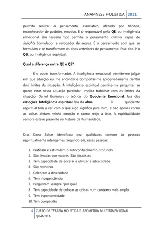ANAMNESE HOLISTICA 2011 
4 CURSO DE TERAPIA HOLISTICA E APOMETRIA MULTIDIMENSIONAL 
QUÂNTICA 
permite realizar o pensamento associativo, afetado por hábitos, reconhecedor de padrões, emotivo. É o responsável pelo QE, ou inteligência emocional. Um terceiro tipo permite o pensamento criativo, capaz de insights, formulador e revogador de regras. É o pensamento com que se formulam e se transformam os tipos anteriores de pensamento. Esse tipo é o QS, ou inteligência espiritual. 
Qual a diferença entre QE e QS? 
É o poder transformador. A inteligência emocional permite-me julgar em que situação eu me encontro e comportar-me apropriadamente dentro dos limites da situação. A inteligência espiritual permite-me perguntar se quero estar nessa situação particular. Implica trabalhar com os limites da situação. Daniel Goleman, o teórico do Quociente Emocional, fala das emoções. Inteligência espiritual fala da alma. O quociente espiritual tem a ver com o que algo significa para mim, e não apenas como as coisas afetam minha emoção e como reajo a isso. A espiritualidade sempre esteve presente na história da humanidade. 
Dra. Dana Zohar identificou dez qualidades comuns às pessoas espiritualmente inteligentes. Segundo ela, essas pessoas: 
1. Praticam e estimulam o autoconhecimento profundo 
2. São levadas por valores. São idealistas 
3. Têm capacidade de encarar e utilizar a adversidade 
4. São holísticas 
5. Celebram a diversidade 
6. Têm independência 
7. Perguntam sempre "por quê? 
8. Têm capacidade de colocar as coisas num contexto mais amplo 
9. Têm espontaneidade 
10. Têm compaixão  