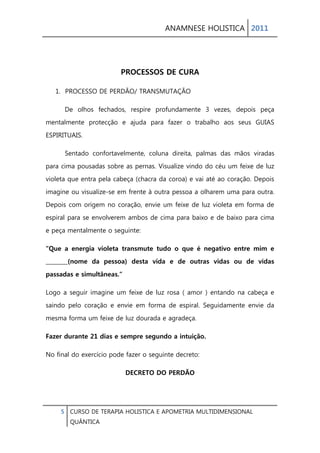 ANAMNESE HOLISTICA 2011 
5 CURSO DE TERAPIA HOLISTICA E APOMETRIA MULTIDIMENSIONAL 
QUÂNTICA 
PROCESSOS DE CURA 
1. PROCESSO DE PERDÃO/ TRANSMUTAÇÃO 
De olhos fechados, respire profundamente 3 vezes, depois peça mentalmente protecção e ajuda para fazer o trabalho aos seus GUIAS ESPIRITUAIS. 
Sentado confortavelmente, coluna direita, palmas das mãos viradas para cima pousadas sobre as pernas. Visualize vindo do céu um feixe de luz violeta que entra pela cabeça (chacra da coroa) e vai até ao coração. Depois imagine ou visualize-se em frente à outra pessoa a olharem uma para outra. Depois com origem no coração, envie um feixe de luz violeta em forma de espiral para se envolverem ambos de cima para baixo e de baixo para cima e peça mentalmente o seguinte: 
“Que a energia violeta transmute tudo o que é negativo entre mim e ________(nome da pessoa) desta vida e de outras vidas ou de vidas passadas e simultâneas.” 
Logo a seguir imagine um feixe de luz rosa ( amor ) entando na cabeça e saindo pelo coração e envie em forma de espiral. Seguidamente envie da mesma forma um feixe de luz dourada e agradeça. 
Fazer durante 21 dias e sempre segundo a intuição. 
No final do exercício pode fazer o seguinte decreto: 
DECRETO DO PERDÃO  