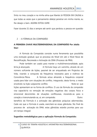 ANAMNESE HOLISTICA 2011 
6 CURSO DE TERAPIA HOLISTICA E APOMETRIA MULTIDIMENSIONAL 
QUÂNTICA 
Sinto no meu coração e na minha alma que libertei (A PESSOA EM CAUSA) e que todas as vezes que o pensamento dele(a) penetrar em minha mente, eu lhe desejo o bem. AGORA ESTOU LIVRE 
Fazer durante 21 dias e sempre até sentir que perdoou a pessoa em questão 
2 - A FÓRMULA DA COMPAIXÃO 
A PRIMEIRA CHAVE MULTIDIMENSIONAL DA COMPAIXÃO Por Jelaila Starr 
A Fórmula da Compaixão consiste numa ferramenta que possibilita uma evolução gradual, que se processa do Nível Um até o Nível Nove de Recodificação, Reconexão e Activação do DNA (Processo de RRA). Pode também ser usado para manter a multidimensionalidade, após tê-la já alcançado. A Fórmula traça um caminho, através de um número suficiente de lições, passível de ser enquadrado em Projectos de Vida, visando a conquista da frequência necessária para a vivência da Consciência Plena. A fórmula actua aliviando a frequência corporal usada para lidar com situações de conflito, integrando, desta forma, o medo envolvido na lição subjacente conflito. Note-se que lições apresentam-se na forma de conflitos. O uso da fórmula da compaixão visa capacitá-lo na remoção de emoções negativas dos corpos físico e emocional decorrentes de situações conflituosas, movendo-as para o coração e transmutando-as, aí, em compaixão. Outro benefício da Fórmula é a activação das glândulas psíquicas adormecidas. Cada vez que a Fórmula é usada, exercitam-se essas glândulas. No final do processo de activação do DNA, estas glândulas estarão prontas para uso em tempo integral. 
Sugestões metodológicas para a aplicação Fórmula da Compaixão:  