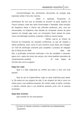 ANAMNESE HOLISTICA 2011 
7 CURSO DE TERAPIA HOLISTICA E APOMETRIA MULTIDIMENSIONAL 
QUÂNTICA 
Consciencialização dos sentimentos decorrentes da situação pela expressão verbal e física dos mesmos. Sentir e expressar fisicamente os sentimentos faz com que as emoções se ancorem na parte Superior do Chacra Cardíaco, onde elas serão transmutadas e libertadas. Estas emoções de frequência densa e inferior são estímulos poderosos, pois, uma vez transmutados na frequência mais elevada da compaixão através da parte Superior do Coração (age como um incinerador), fluem através do corpo como uma libertação excitante, mudando o DNA ao mesmo tempo. Devem usar-se as Chaves da Fórmula da Compaixão nas situações conflituosas, no que diz respeito a velhos problemas, assim como no que concerne novas lições, até conseguir um nível de clarificação suficiente para completar o processo de religação das 12 fibras do seu DNA. Após esta fase, a purificação emocional continuará a fim de completar a ascensão, agora com o apoio de novas vias neurais, com novos padrões associados de comportamento saudável. As nove etapas da Fórmula são como se seguem: 
Etapa Um: Lição Qual é a lição subjacente ao conflito que estou a viver com esta pessoa? 
Peça ao seu Eu Superior/Alma, anjos ou guias espirituais para ajudá- lo. Ela estará em seu projecto de vida. O seu projecto de vida é como um roteiro para a sua existência presente. Ele contém todas as lições, contratos e eventos maiores para a sua existência presente, junto com as pessoas envolvidas. 
Etapa Dois: Contrato Que contrato fiz com esta pessoa?  
