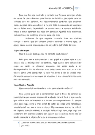 ANAMNESE HOLISTICA 2011 
8 CURSO DE TERAPIA HOLISTICA E APOMETRIA MULTIDIMENSIONAL 
QUÂNTICA 
Peça que lhe seja mostrado o contrato que fez para aprender a lição em causa. Se usar a Fórmula para libertar um indivíduo, peça pela parte do contrato que lhe pertence. Há frequentemente contratos que envolvem muitas pessoas para aprenderem a mesma lição. A proporção de contratos para as lições varia, dependendo de quanto tempo e quantas existências esteve a tentar aprender esta lição em particular. Quanto mais existências, mais contratos da existência presente para esta lição. Lembre-se de que ninguém concorda fazer um contrato consigo a menos que ele também, precise aprender a mesma lição. Em alguns casos, a outra pessoa propôs-se aprender o outro lado da lição. 
Etapa Três: Papel Qual é o papel desta pessoa no contrato estabelecido? 
Peça para ver e compreender o seu papel e o papel que a outra pessoa está a desempenhar no contrato. Peça auxílio para compreender como os papéis se afiguram enquanto eles estão ainda a ser desempenhados. Eu visualizo-me num palco como uma actriz e a outra pessoa como uma actriz/actor. O que me ajuda a ver os papéis mais claramente, porque eu sou capaz de visualizar o seu comportamento como uma representação. 
Etapa Quatro: Aspecto Que característica minha ela (a outra pessoa) está a reflectir? 
Peça auxílio para ver e compreender qual o traço de carácter ou característica que a outra pessoa está a reflectir para si. Ela é o seu espelho que reflecte uma característica sua através do comportamento. Eu sempre achei esta etapa como a mais difícil de tratar. Ela exige uma honestidade própria brutal, mas vale a pena o esforço. Algumas vezes, em vez de reflectir um aspecto comportamental, a situação reflecte algo que julga, algo que condenam. Um exemplo poderia ser alguém que o roubou. Pode não ser ladrão, mas estar a julgar o furto ou a pessoa que roubou.  