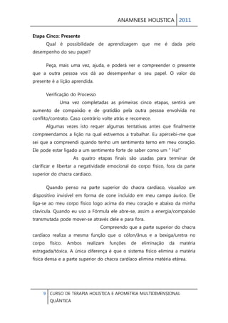 ANAMNESE HOLISTICA 2011 
9 CURSO DE TERAPIA HOLISTICA E APOMETRIA MULTIDIMENSIONAL 
QUÂNTICA 
Etapa Cinco: Presente Qual é possibilidade de aprendizagem que me é dada pelo desempenho do seu papel? 
Peça, mais uma vez, ajuda, e poderá ver e compreender o presente que a outra pessoa vos dá ao desempenhar o seu papel. O valor do presente é a lição aprendida. 
Verificação do Processo Uma vez completadas as primeiras cinco etapas, sentirá um aumento de compaixão e de gratidão pela outra pessoa envolvida no conflito/contrato. Caso contrário volte atrás e recomece. Algumas vezes isto requer algumas tentativas antes que finalmente compreendamos a lição na qual estivemos a trabalhar. Eu apercebi-me que sei que a compreendi quando tenho um sentimento terno em meu coração. Ele pode estar ligado a um sentimento forte de saber como um “ Ha!” As quatro etapas finais são usadas para terminar de clarificar e libertar a negatividade emocional do corpo físico, fora da parte superior do chacra cardíaco. 
Quando penso na parte superior do chacra cardíaco, visualizo um dispositivo invisível em forma de cone incluído em meu campo áurico. Ele liga-se ao meu corpo físico logo acima do meu coração e abaixo da minha clavícula. Quando eu uso a Fórmula ele abre-se, assim a energia/compaixão transmutada pode mover-se através dele e para fora. Compreendo que a parte superior do chacra cardíaco realiza a mesma função que o cólon/ânus e a bexiga/uretra no corpo físico. Ambos realizam funções de eliminação da matéria estragada/tóxica. A única diferença é que o sistema físico elimina a matéria física densa e a parte superior do chacra cardíaco elimina matéria etérea.  