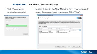 Copyr ight © 2012, SAS Institute Inc. All rights reser ved.
RFM MODEL PROJECT CONFIGURATION
• Click “Done” when
parsing is completed.
• In step 5 click in the New Mapping drop down column to
select the correct local references. Click “Next”.
 