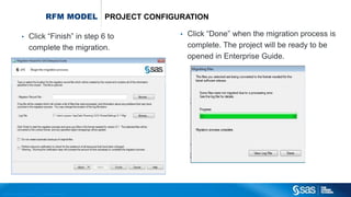 Copyr ight © 2012, SAS Institute Inc. All rights reser ved.
RFM MODEL PROJECT CONFIGURATION
• Click “Done” when the migration process is
complete. The project will be ready to be
opened in Enterprise Guide.
• Click “Finish” in step 6 to
complete the migration.
 