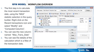 Copyr ight © 2012, SAS Institute Inc. All rights reser ved.
RFM MODEL WORKFLOW OVERVIEW
1. The first step is to calculate
the most recent transaction
date, using the “MAX”
statistic selection in the query
builder. Right click on the
Recent transactions icon and
select “Modify” and
“Computed Columns”.
2. You can see the new column
named “Max_Trans_Date”
3. You can see the details of the
calculation which is a Max of
the transaction date.
 