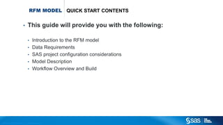 Copyr ight © 2012, SAS Institute Inc. All rights reser ved.
RFM MODEL QUICK START CONTENTS
• This guide will provide you with the following:
• Introduction to the RFM model
• Data Requirements
• SAS project configuration considerations
• Model Description
• Workflow Overview and Build
 
