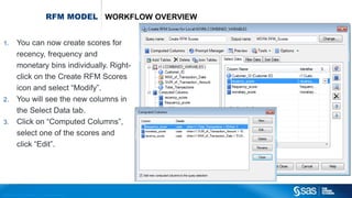 Copyr ight © 2012, SAS Institute Inc. All rights reser ved.
RFM MODEL WORKFLOW OVERVIEW
1. You can now create scores for
recency, frequency and
monetary bins individually. Right-
click on the Create RFM Scores
icon and select “Modify”.
2. You will see the new columns in
the Select Data tab.
3. Click on “Computed Columns”,
select one of the scores and
click “Edit”.
 