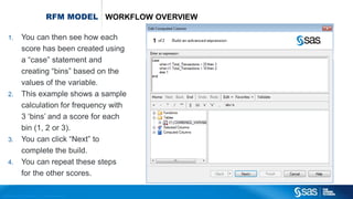 Copyr ight © 2012, SAS Institute Inc. All rights reser ved.
RFM MODEL WORKFLOW OVERVIEW
1. You can then see how each
score has been created using
a “case” statement and
creating “bins” based on the
values of the variable.
2. This example shows a sample
calculation for frequency with
3 ‘bins’ and a score for each
bin (1, 2 or 3).
3. You can click “Next” to
complete the build.
4. You can repeat these steps
for the other scores.
 