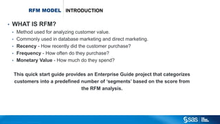 Copyr ight © 2012, SAS Institute Inc. All rights reser ved.
RFM MODEL INTRODUCTION
• WHAT IS RFM?
• Method used for analyzing customer value.
• Commonly used in database marketing and direct marketing.
• Recency - How recently did the customer purchase?
• Frequency - How often do they purchase?
• Monetary Value - How much do they spend?
This quick start guide provides an Enterprise Guide project that categorizes
customers into a predefined number of ‘segments’ based on the score from
the RFM analysis.
 