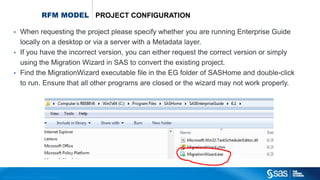 Copyr ight © 2012, SAS Institute Inc. All rights reser ved.
RFM MODEL PROJECT CONFIGURATION
• When requesting the project please specify whether you are running Enterprise Guide
locally on a desktop or via a server with a Metadata layer.
• If you have the incorrect version, you can either request the correct version or simply
using the Migration Wizard in SAS to convert the existing project.
• Find the MigrationWizard executable file in the EG folder of SASHome and double-click
to run. Ensure that all other programs are closed or the wizard may not work properly.
 