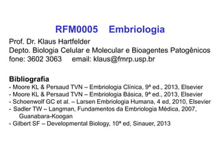 RFM0005 Embriologia
Prof. Dr. Klaus Hartfelder
Depto. Biologia Celular e Molecular e Bioagentes Patogênicos
fone: 3602 3063 email: klaus@fmrp.usp.br
Bibliografia
- Moore KL & Persaud TVN – Embriologia Clínica, 9ª ed., 2013, Elsevier
- Moore KL & Persaud TVN – Embriologia Básica, 9ª ed., 2013, Elsevier
- Schoenwolf GC et al. – Larsen Embriologia Humana, 4 ed, 2010, Elsevier
- Sadler TW – Langman, Fundamentos da Embriologia Médica, 2007,
Guanabara-Koogan
- Gilbert SF – Developmental Biology, 10ª ed, Sinauer, 2013
 