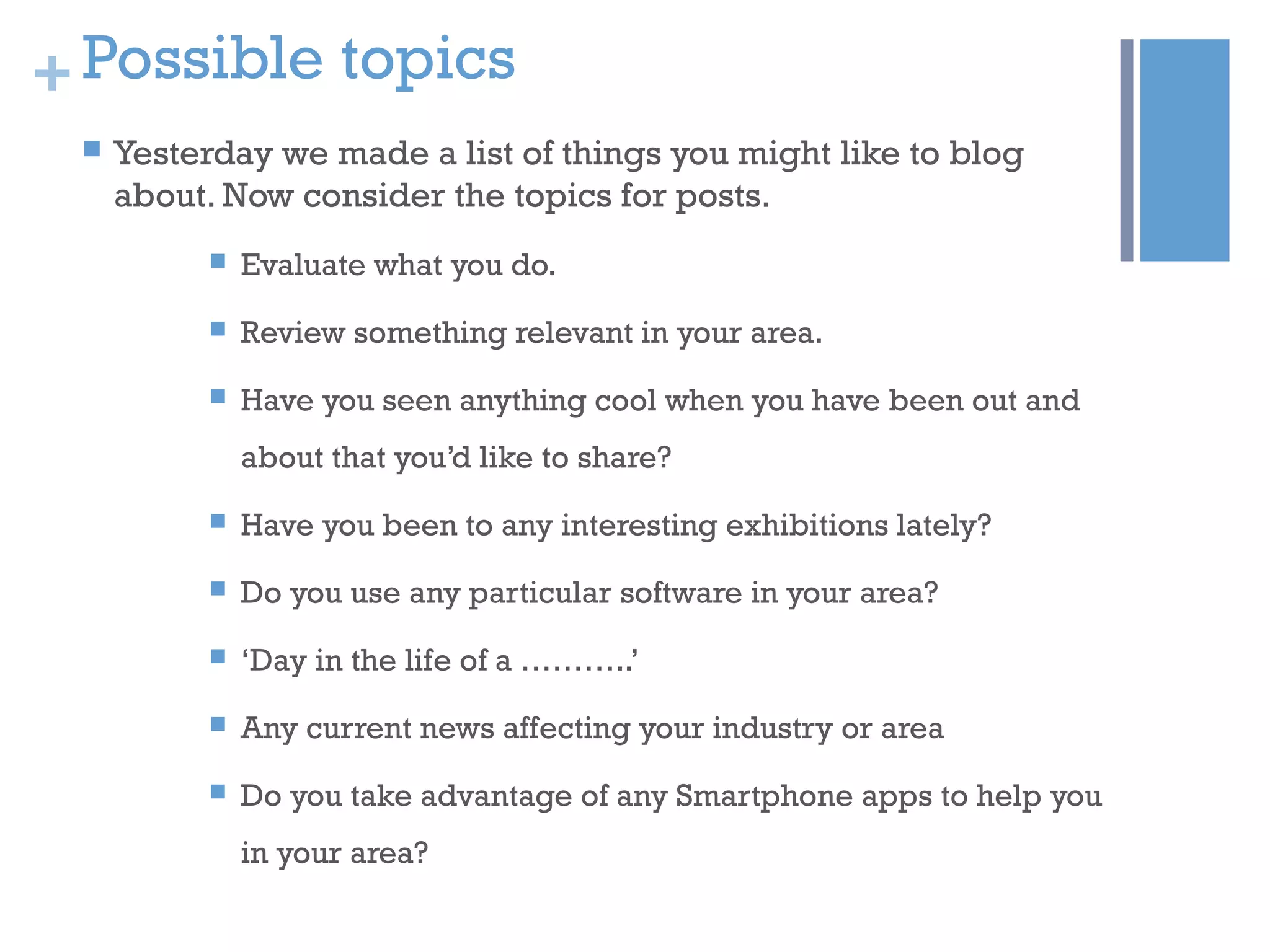 +Possible topics
 Yesterday we made a list of things you might like to blog
about. Now consider the topics for posts.
 Evaluate what you do.
 Review something relevant in your area.
 Have you seen anything cool when you have been out and
about that you’d like to share?
 Have you been to any interesting exhibitions lately?
 Do you use any particular software in your area?
 ‘Day in the life of a ………..’
 Any current news affecting your industry or area
 Do you take advantage of any Smartphone apps to help you
in your area?
 