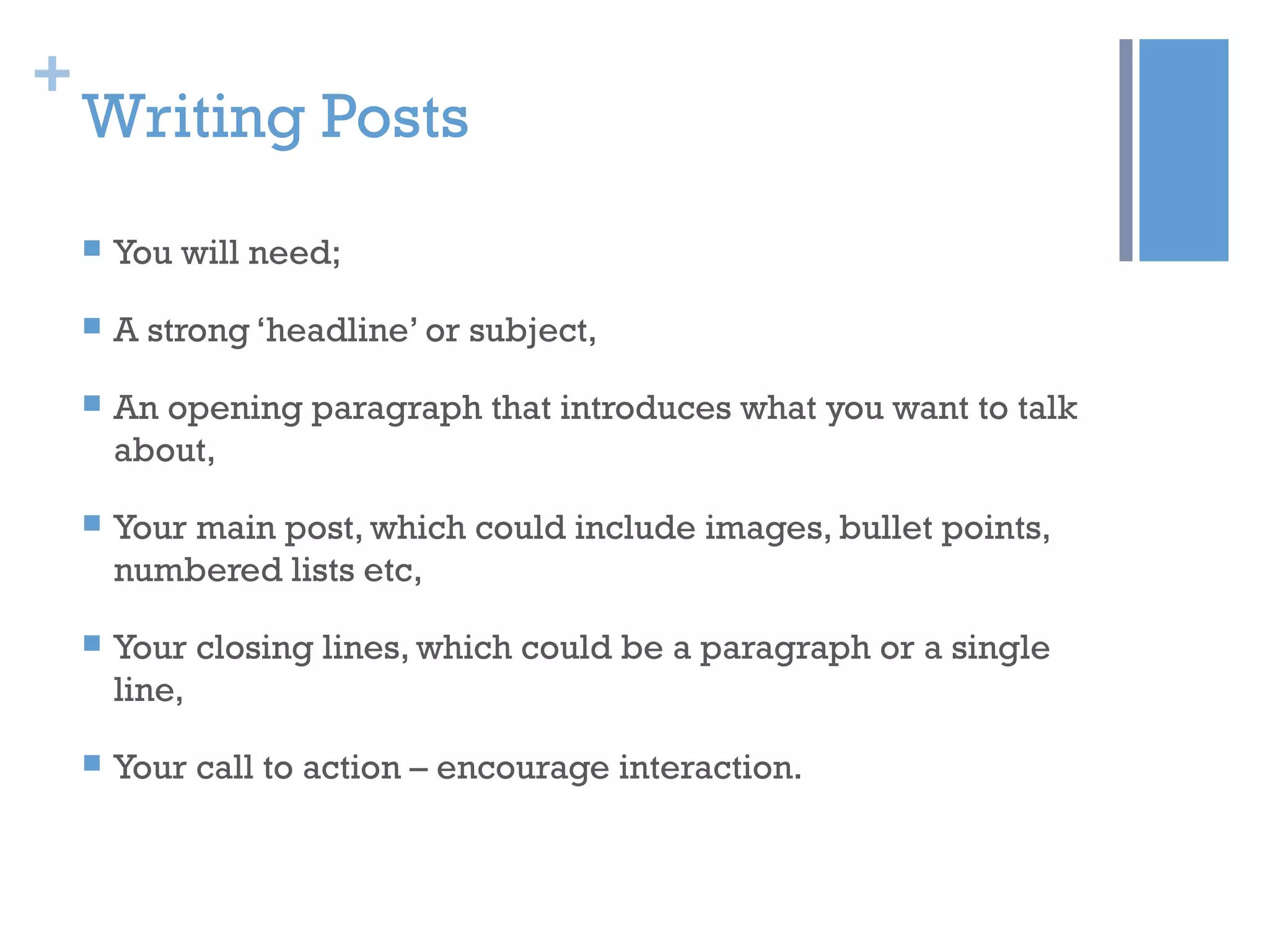 +
Writing Posts
 You will need;
 A strong ‘headline’ or subject,
 An opening paragraph that introduces what you want to talk
about,
 Your main post, which could include images, bullet points,
numbered lists etc,
 Your closing lines, which could be a paragraph or a single
line,
 Your call to action – encourage interaction.
 