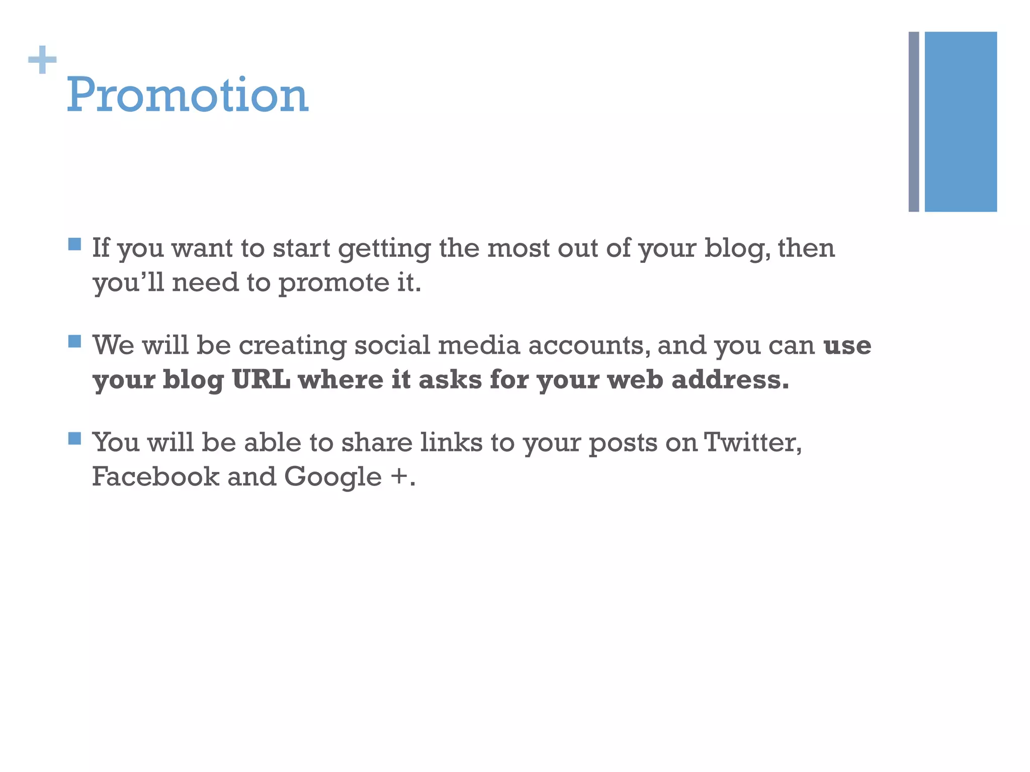 +
Promotion
 If you want to start getting the most out of your blog, then
you’ll need to promote it.
 We will be creating social media accounts, and you can use
your blog URL where it asks for your web address.
 You will be able to share links to your posts on Twitter,
Facebook and Google +.
 