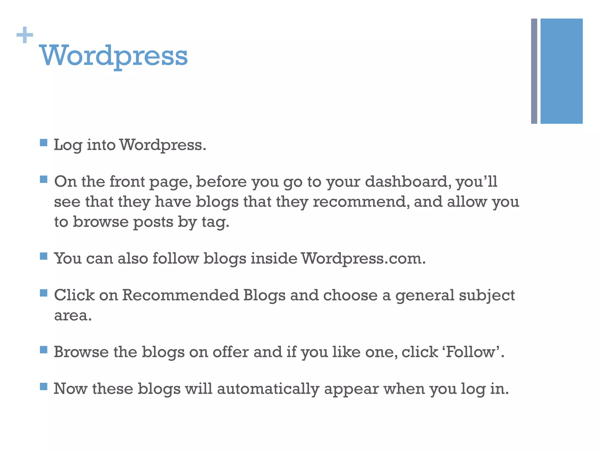 +
Wordpress
 Log into Wordpress.
 On the front page, before you go to your dashboard, you’ll
see that they have blogs that they recommend, and allow you
to browse posts by tag.
 You can also follow blogs inside Wordpress.com.
 Click on Recommended Blogs and choose a general subject
area.
 Browse the blogs on offer and if you like one, click ‘Follow’.
 Now these blogs will automatically appear when you log in.
 